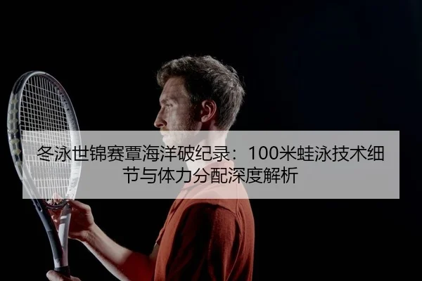 冬泳世锦赛覃海洋破纪录：100米蛙泳技术细节与体力分配深度解析