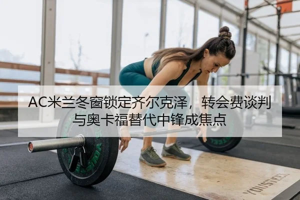 AC米兰冬窗锁定齐尔克泽，转会费谈判与奥卡福替代中锋成焦点